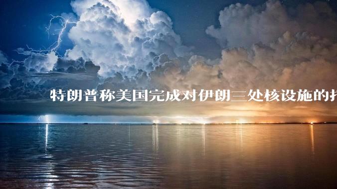 特朗普称美国完成对伊朗三处核设施的打击，具体情况如何？伊朗会如何反击？